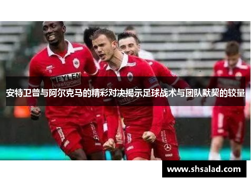 安特卫普与阿尔克马的精彩对决揭示足球战术与团队默契的较量