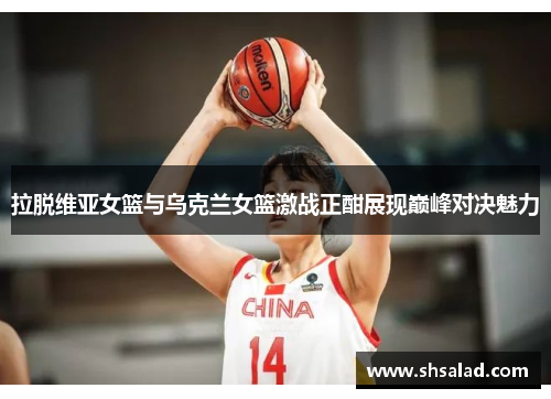 拉脱维亚女篮与乌克兰女篮激战正酣展现巅峰对决魅力
